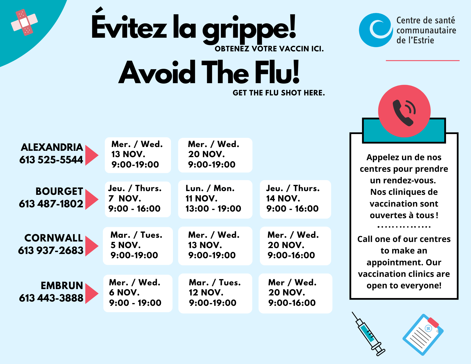 Logo du CSCE Évitez la grippe ! Obtenez votre vaccin ici. Alexandria : - mercredi 13 nov. 9 h à 19 h - mercredi 20 nov. 9 h à 19 h Bouget - jeudi 7 nov 9 h à 16 h - lundi 11 nov 13 h à 19 h - jeudi 14 nov. 9 h à 16 h Conrwall - mercredi 5 nov 9 h à 19 h - mercredi 13 nov 9 h à 19 h - mercredi 20 nov 9 h à 16 h Embrun - mercredi 6 nov 9 h à 19 h - mercredi 12 nov 9 h à 19 h - mercredi 20 nov 9 h à 16 h Appelez un de nos centres pour prendre un rendez-vous. Nos cliniques de vaccination sont ouvertes à tous !